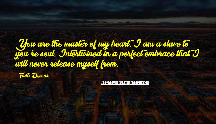 Truth Devour Quotes: You are the master of my heart. I am a slave to you're soul. Intertwined in a perfect embrace that I will never release myself from.