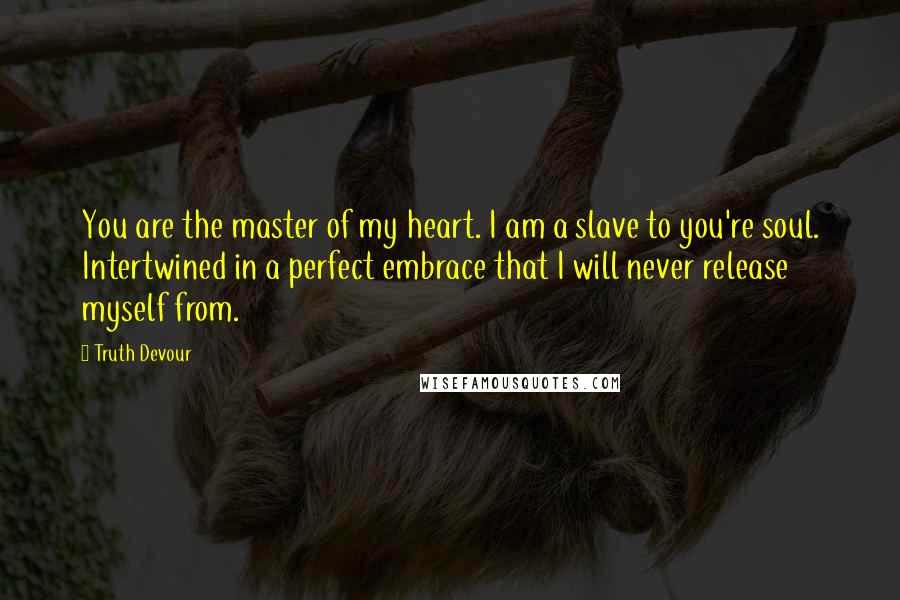 Truth Devour Quotes: You are the master of my heart. I am a slave to you're soul. Intertwined in a perfect embrace that I will never release myself from.