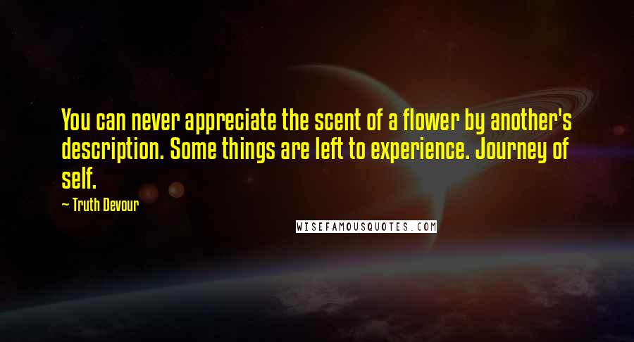 Truth Devour Quotes: You can never appreciate the scent of a flower by another's description. Some things are left to experience. Journey of self.