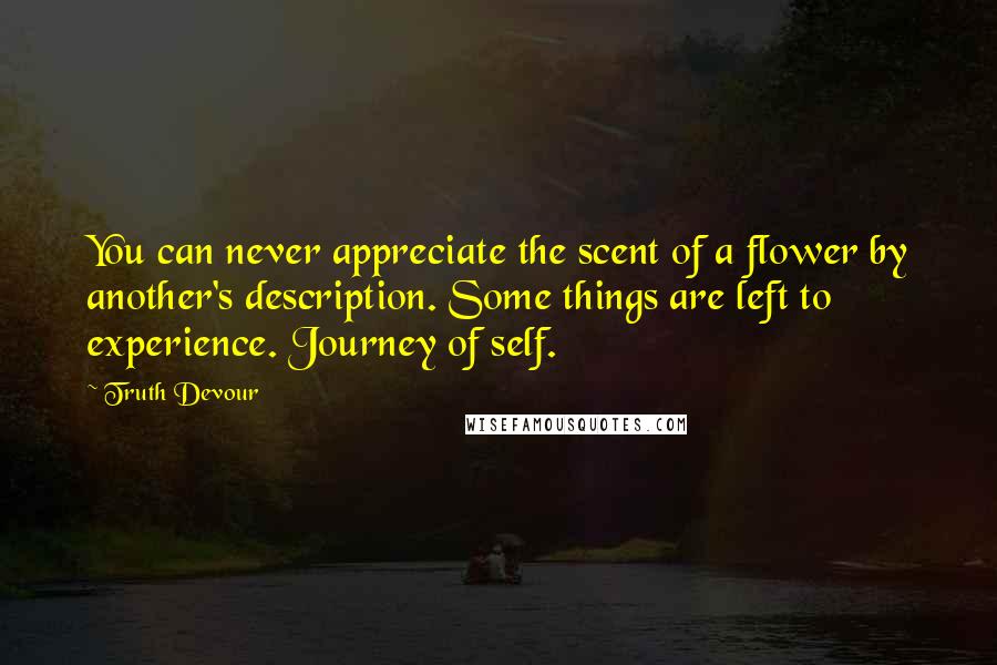 Truth Devour Quotes: You can never appreciate the scent of a flower by another's description. Some things are left to experience. Journey of self.