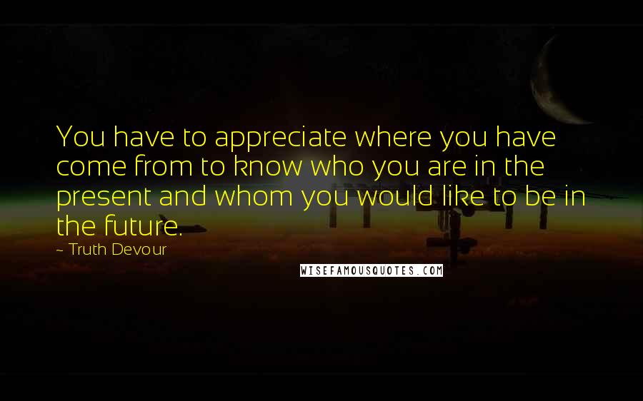 Truth Devour Quotes: You have to appreciate where you have come from to know who you are in the present and whom you would like to be in the future.