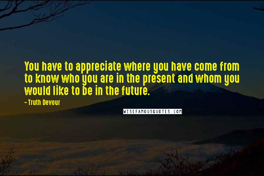 Truth Devour Quotes: You have to appreciate where you have come from to know who you are in the present and whom you would like to be in the future.