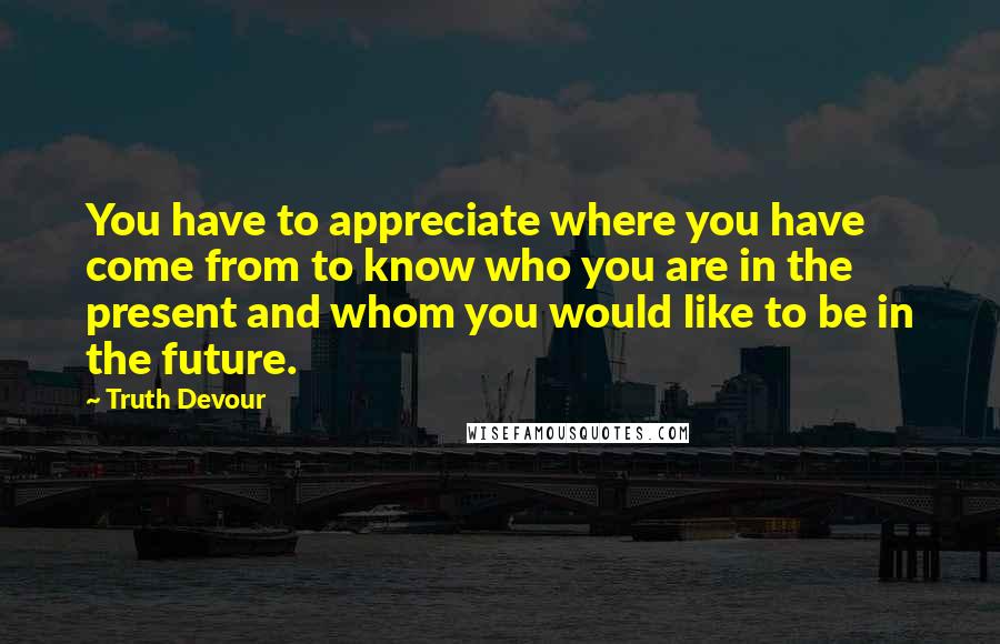 Truth Devour Quotes: You have to appreciate where you have come from to know who you are in the present and whom you would like to be in the future.