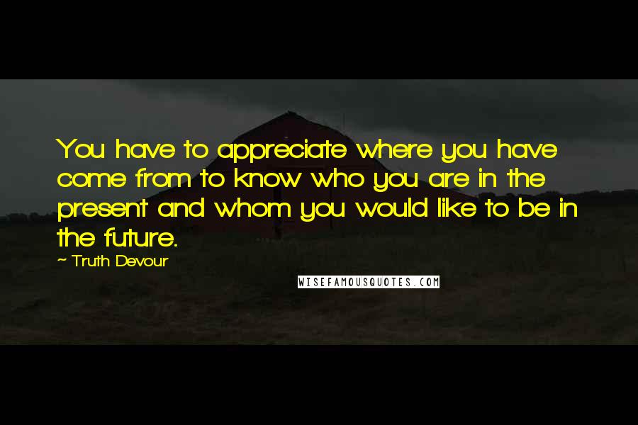 Truth Devour Quotes: You have to appreciate where you have come from to know who you are in the present and whom you would like to be in the future.