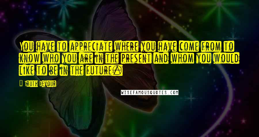 Truth Devour Quotes: You have to appreciate where you have come from to know who you are in the present and whom you would like to be in the future.