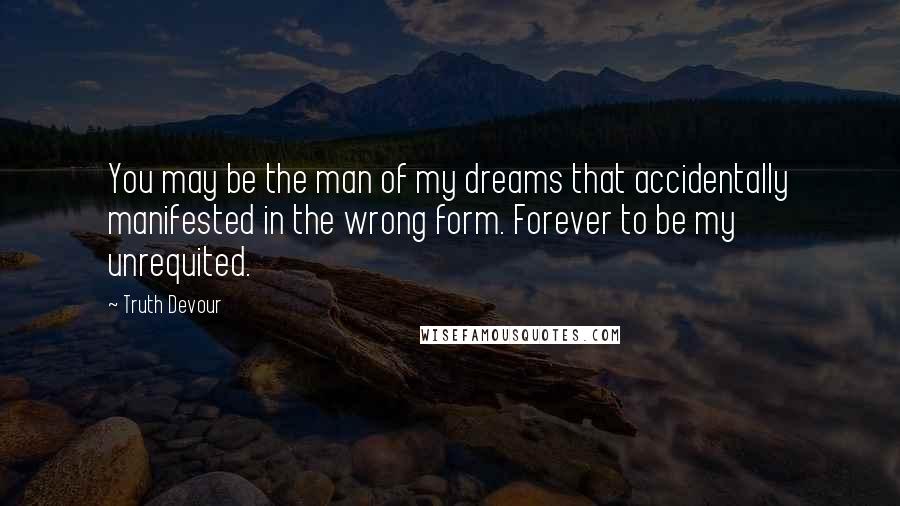 Truth Devour Quotes: You may be the man of my dreams that accidentally manifested in the wrong form. Forever to be my unrequited.