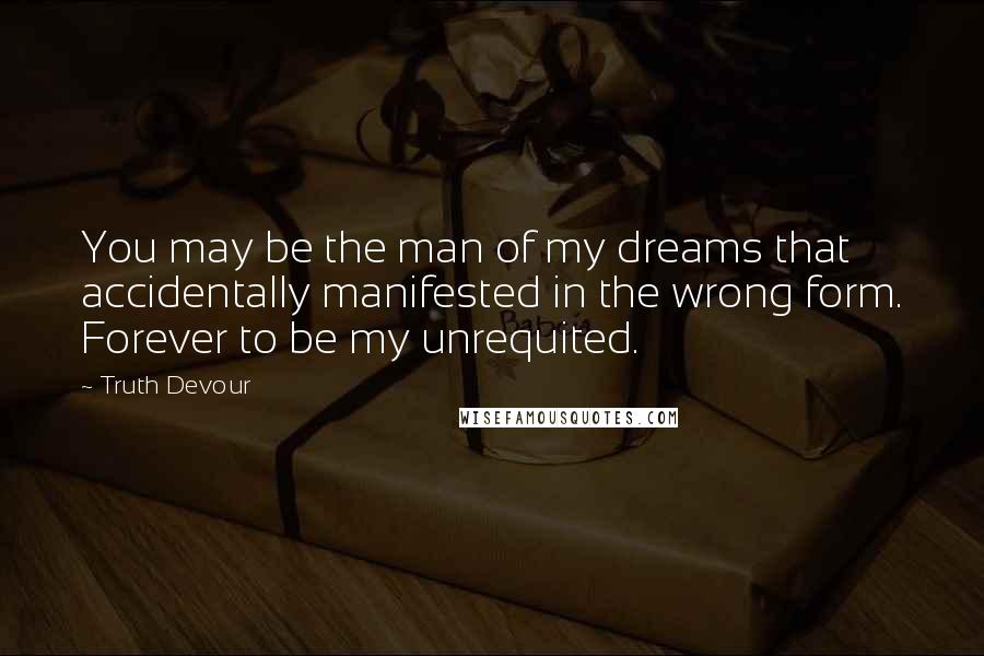 Truth Devour Quotes: You may be the man of my dreams that accidentally manifested in the wrong form. Forever to be my unrequited.