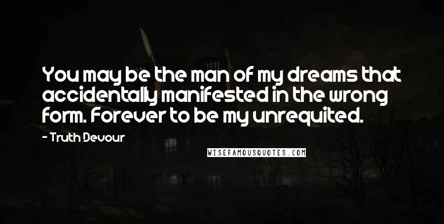 Truth Devour Quotes: You may be the man of my dreams that accidentally manifested in the wrong form. Forever to be my unrequited.