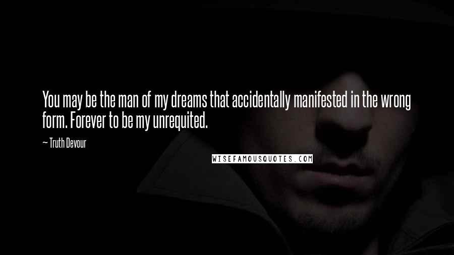 Truth Devour Quotes: You may be the man of my dreams that accidentally manifested in the wrong form. Forever to be my unrequited.