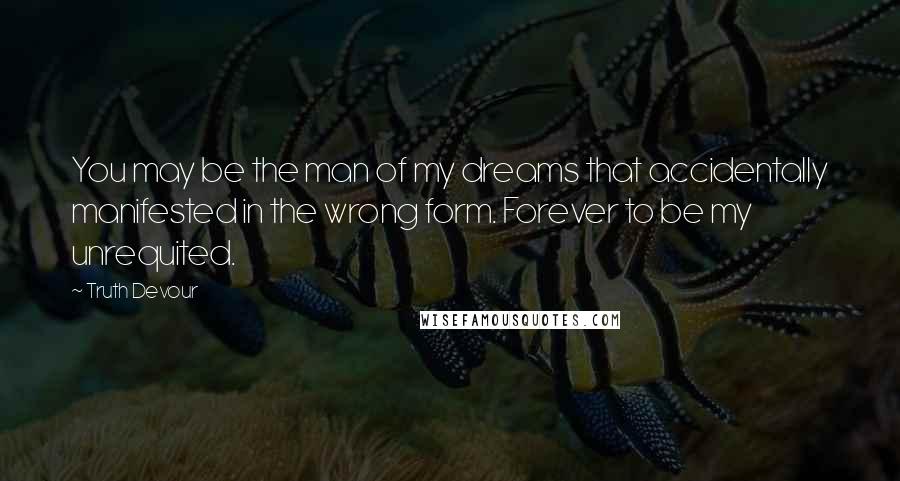 Truth Devour Quotes: You may be the man of my dreams that accidentally manifested in the wrong form. Forever to be my unrequited.