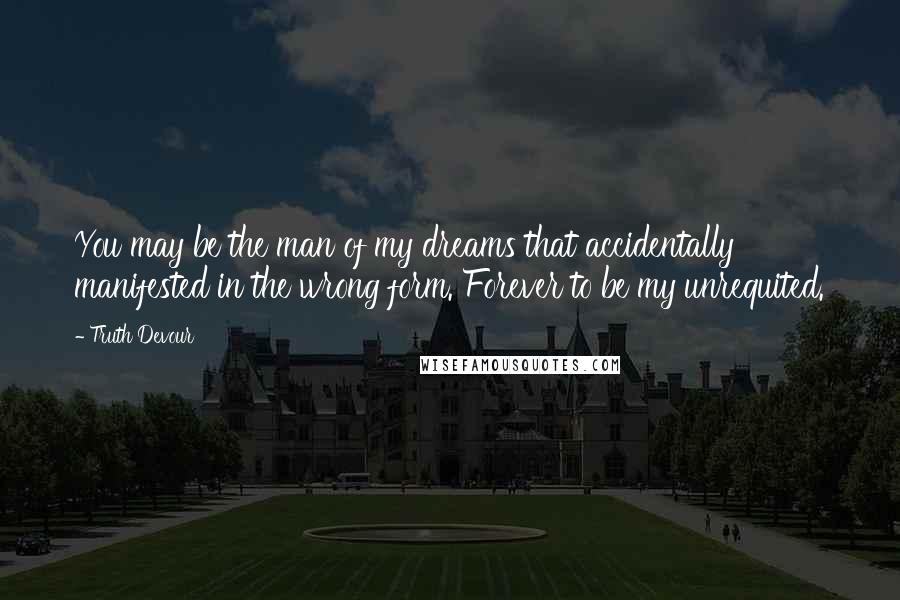 Truth Devour Quotes: You may be the man of my dreams that accidentally manifested in the wrong form. Forever to be my unrequited.