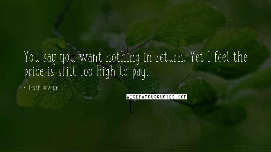 Truth Devour Quotes: You say you want nothing in return. Yet I feel the price is still too high to pay.