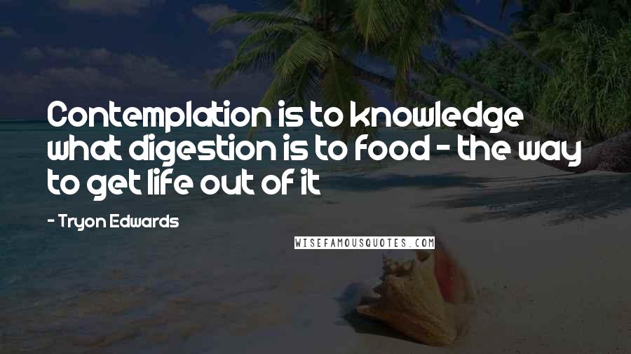 Tryon Edwards Quotes: Contemplation is to knowledge what digestion is to food - the way to get life out of it