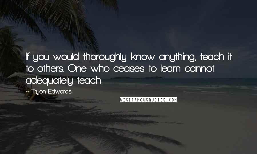 Tryon Edwards Quotes: If you would thoroughly know anything, teach it to others. One who ceases to learn cannot adequately teach.