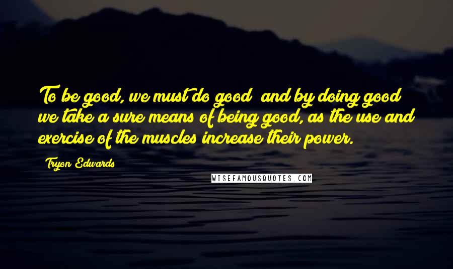 Tryon Edwards Quotes: To be good, we must do good; and by doing good we take a sure means of being good, as the use and exercise of the muscles increase their power.