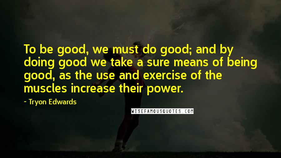 Tryon Edwards Quotes: To be good, we must do good; and by doing good we take a sure means of being good, as the use and exercise of the muscles increase their power.