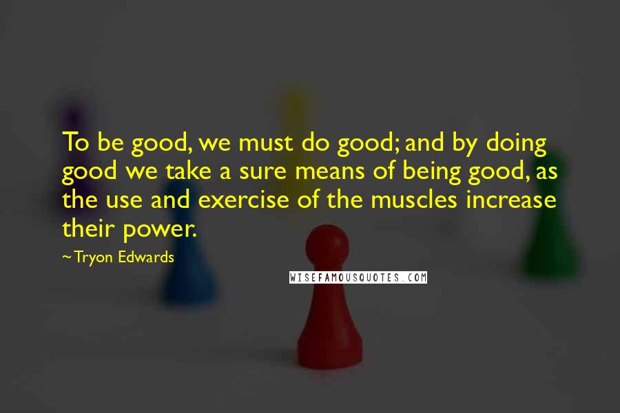 Tryon Edwards Quotes: To be good, we must do good; and by doing good we take a sure means of being good, as the use and exercise of the muscles increase their power.