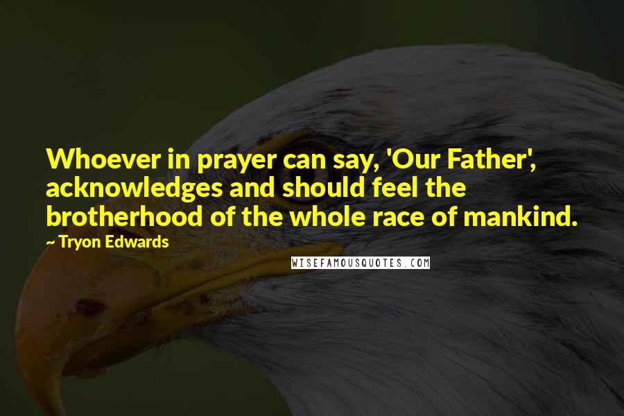 Tryon Edwards Quotes: Whoever in prayer can say, 'Our Father', acknowledges and should feel the brotherhood of the whole race of mankind.