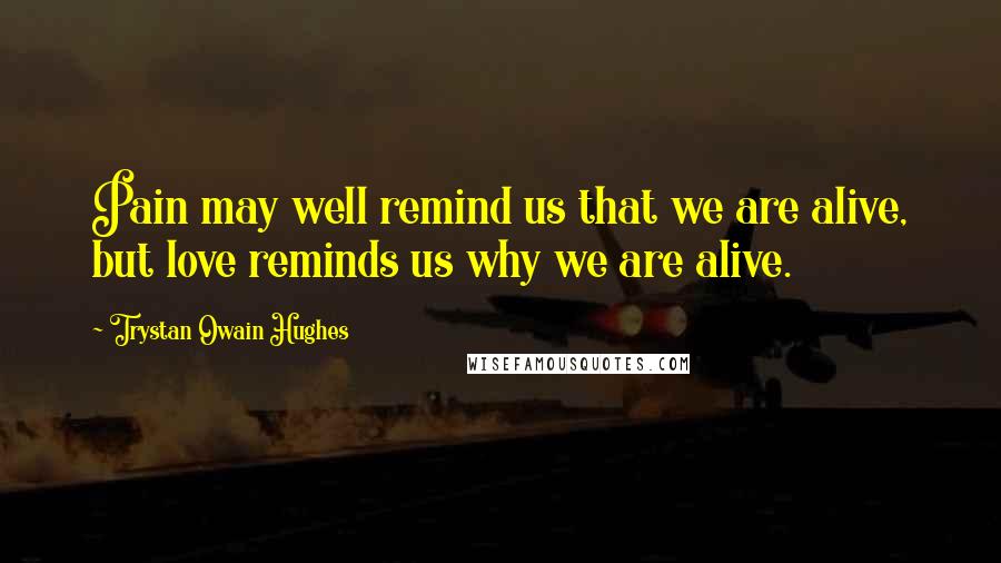 Trystan Owain Hughes Quotes: Pain may well remind us that we are alive, but love reminds us why we are alive.