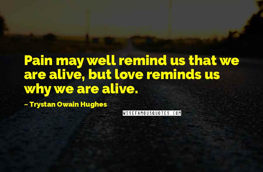 Trystan Owain Hughes Quotes: Pain may well remind us that we are alive, but love reminds us why we are alive.