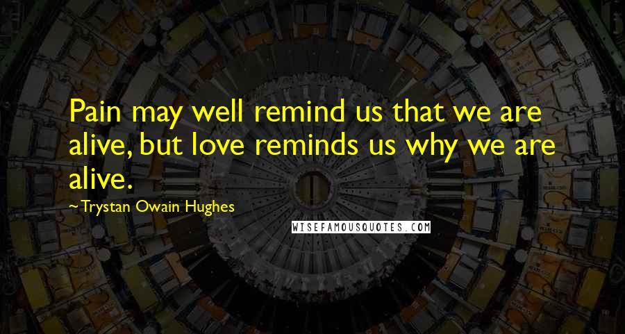 Trystan Owain Hughes Quotes: Pain may well remind us that we are alive, but love reminds us why we are alive.