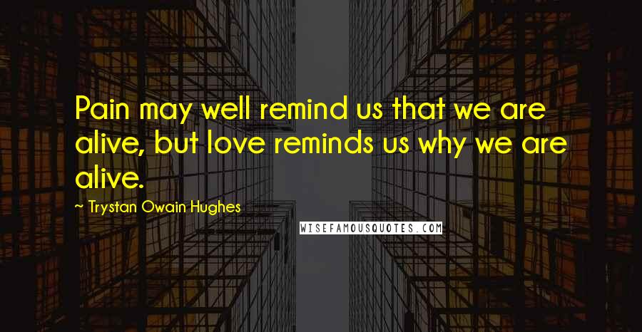 Trystan Owain Hughes Quotes: Pain may well remind us that we are alive, but love reminds us why we are alive.