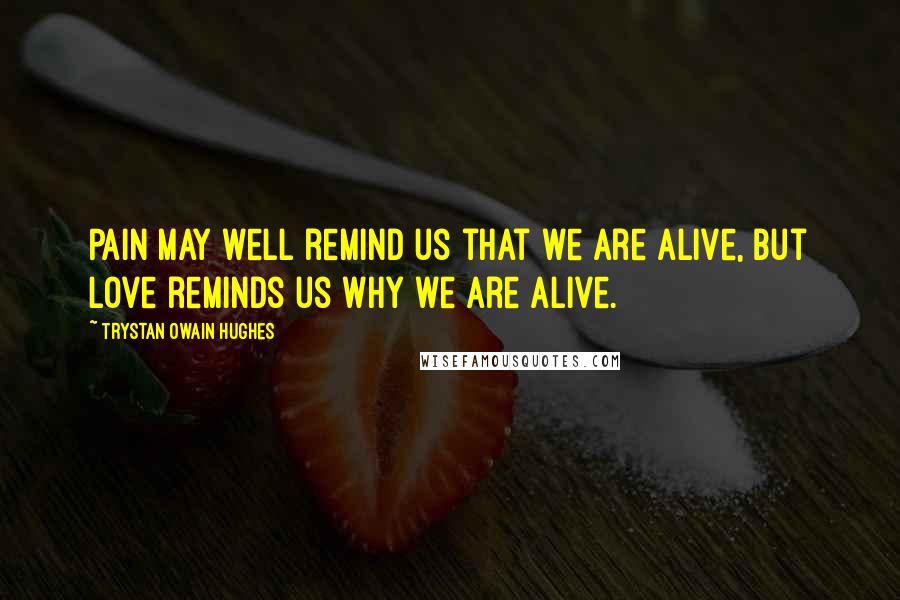 Trystan Owain Hughes Quotes: Pain may well remind us that we are alive, but love reminds us why we are alive.