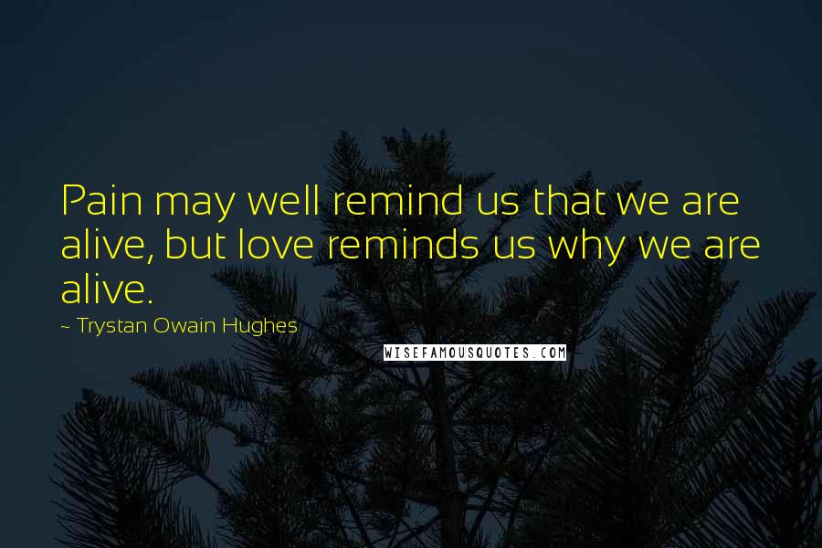 Trystan Owain Hughes Quotes: Pain may well remind us that we are alive, but love reminds us why we are alive.