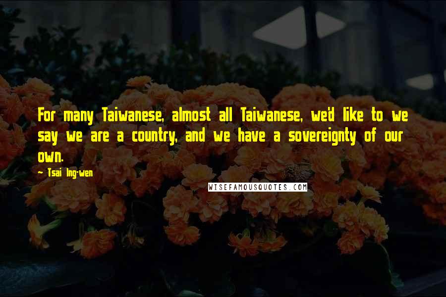 Tsai Ing-wen Quotes: For many Taiwanese, almost all Taiwanese, we'd like to we say we are a country, and we have a sovereignty of our own.