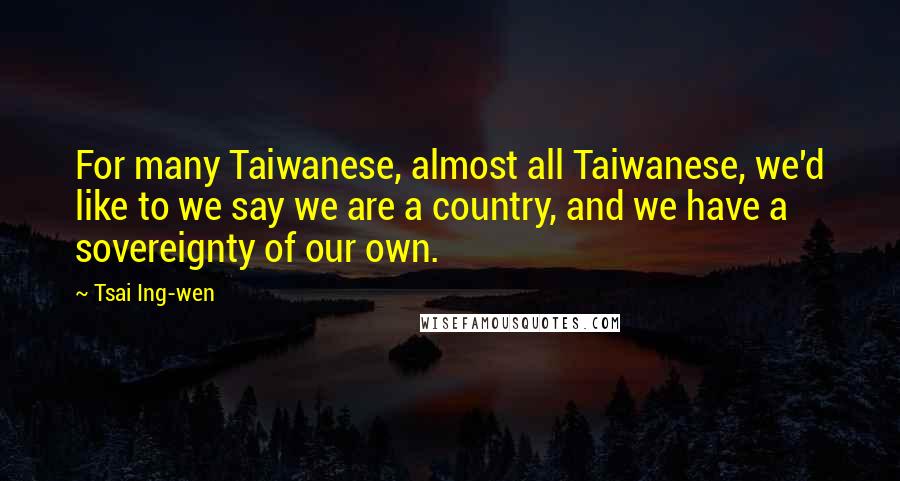 Tsai Ing-wen Quotes: For many Taiwanese, almost all Taiwanese, we'd like to we say we are a country, and we have a sovereignty of our own.