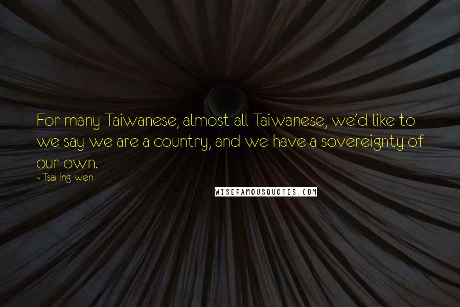 Tsai Ing-wen Quotes: For many Taiwanese, almost all Taiwanese, we'd like to we say we are a country, and we have a sovereignty of our own.