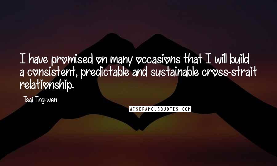 Tsai Ing-wen Quotes: I have promised on many occasions that I will build a consistent, predictable and sustainable cross-strait relationship.