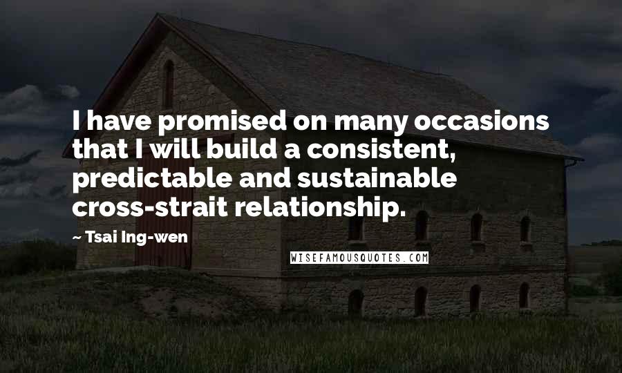 Tsai Ing-wen Quotes: I have promised on many occasions that I will build a consistent, predictable and sustainable cross-strait relationship.