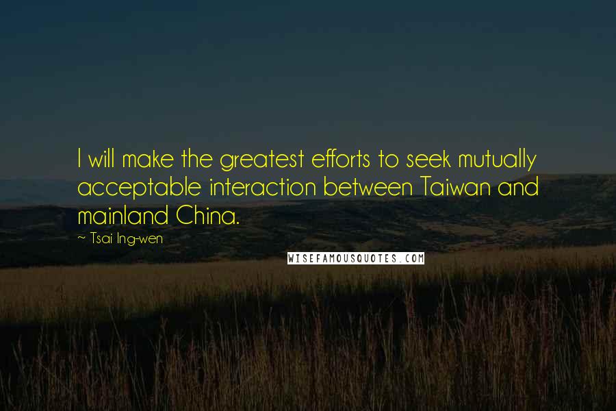 Tsai Ing-wen Quotes: I will make the greatest efforts to seek mutually acceptable interaction between Taiwan and mainland China.
