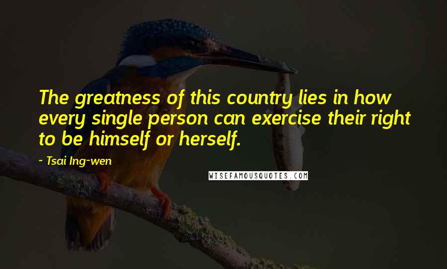 Tsai Ing-wen Quotes: The greatness of this country lies in how every single person can exercise their right to be himself or herself.