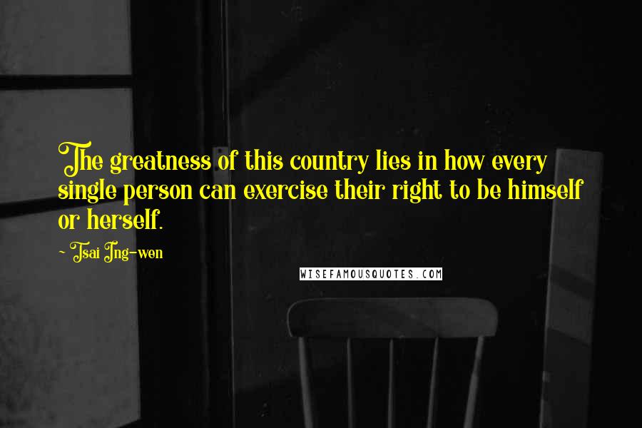 Tsai Ing-wen Quotes: The greatness of this country lies in how every single person can exercise their right to be himself or herself.