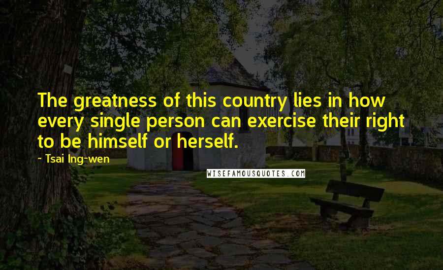 Tsai Ing-wen Quotes: The greatness of this country lies in how every single person can exercise their right to be himself or herself.