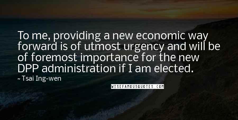 Tsai Ing-wen Quotes: To me, providing a new economic way forward is of utmost urgency and will be of foremost importance for the new DPP administration if I am elected.