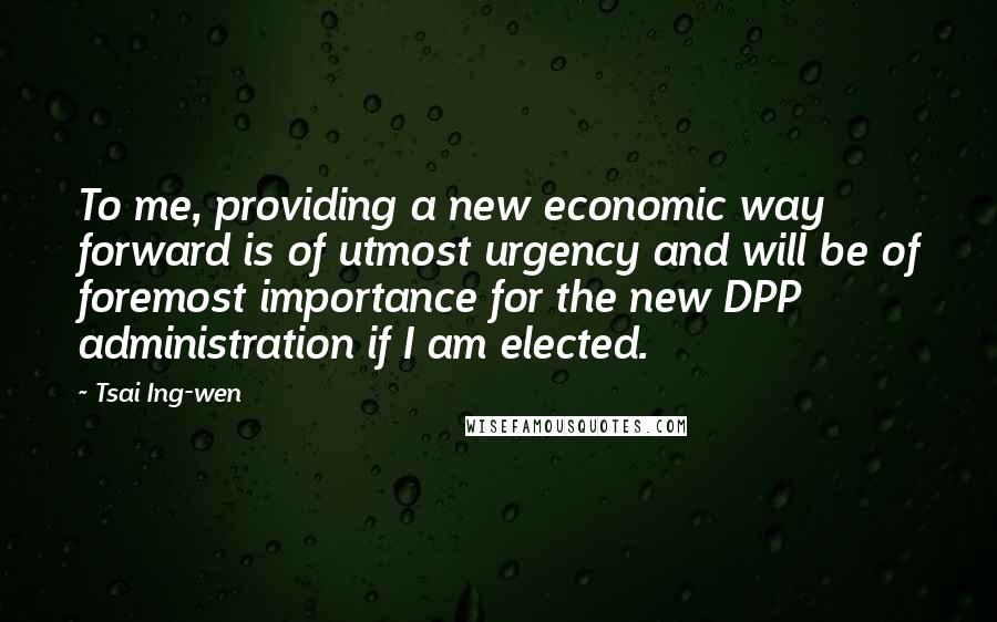 Tsai Ing-wen Quotes: To me, providing a new economic way forward is of utmost urgency and will be of foremost importance for the new DPP administration if I am elected.