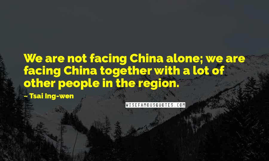 Tsai Ing-wen Quotes: We are not facing China alone; we are facing China together with a lot of other people in the region.