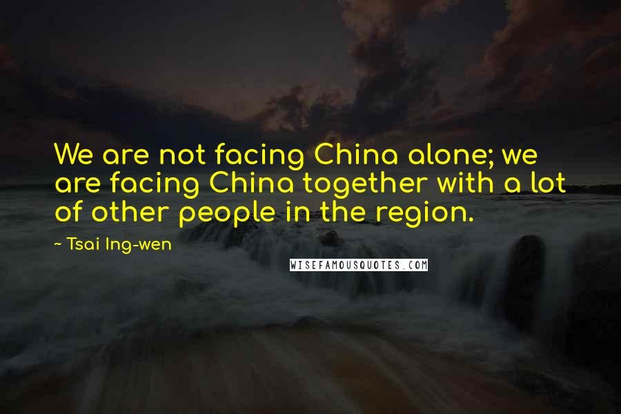 Tsai Ing-wen Quotes: We are not facing China alone; we are facing China together with a lot of other people in the region.