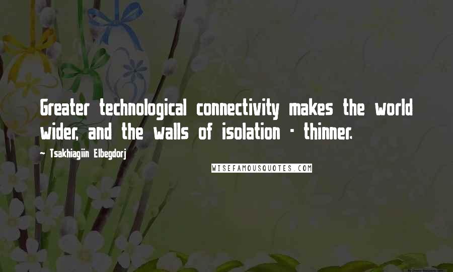 Tsakhiagiin Elbegdorj Quotes: Greater technological connectivity makes the world wider, and the walls of isolation - thinner.