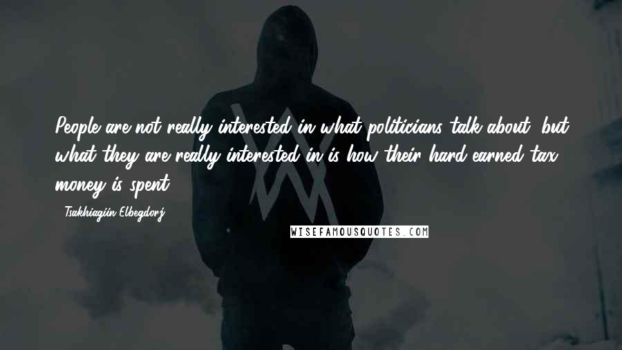 Tsakhiagiin Elbegdorj Quotes: People are not really interested in what politicians talk about, but what they are really interested in is how their hard-earned tax money is spent.