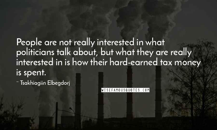 Tsakhiagiin Elbegdorj Quotes: People are not really interested in what politicians talk about, but what they are really interested in is how their hard-earned tax money is spent.