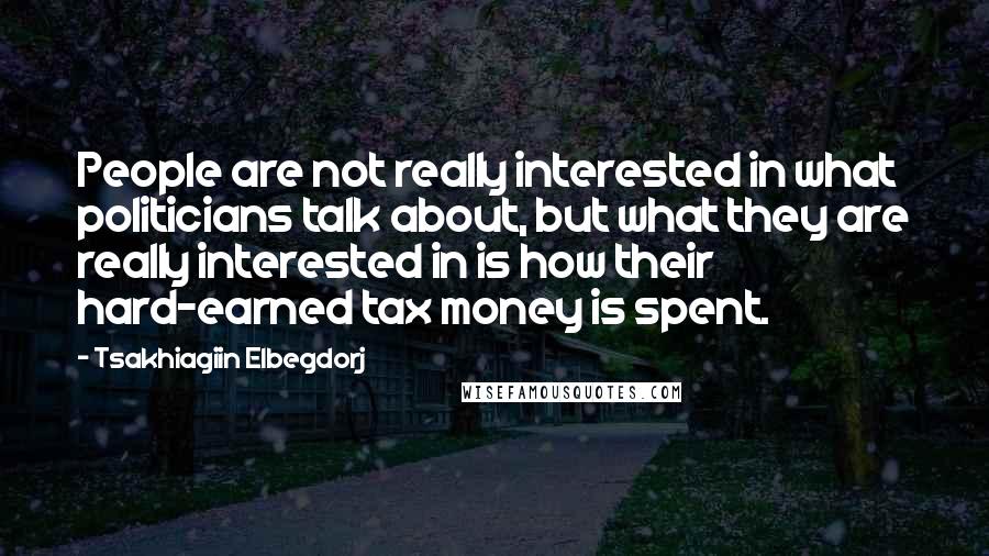 Tsakhiagiin Elbegdorj Quotes: People are not really interested in what politicians talk about, but what they are really interested in is how their hard-earned tax money is spent.