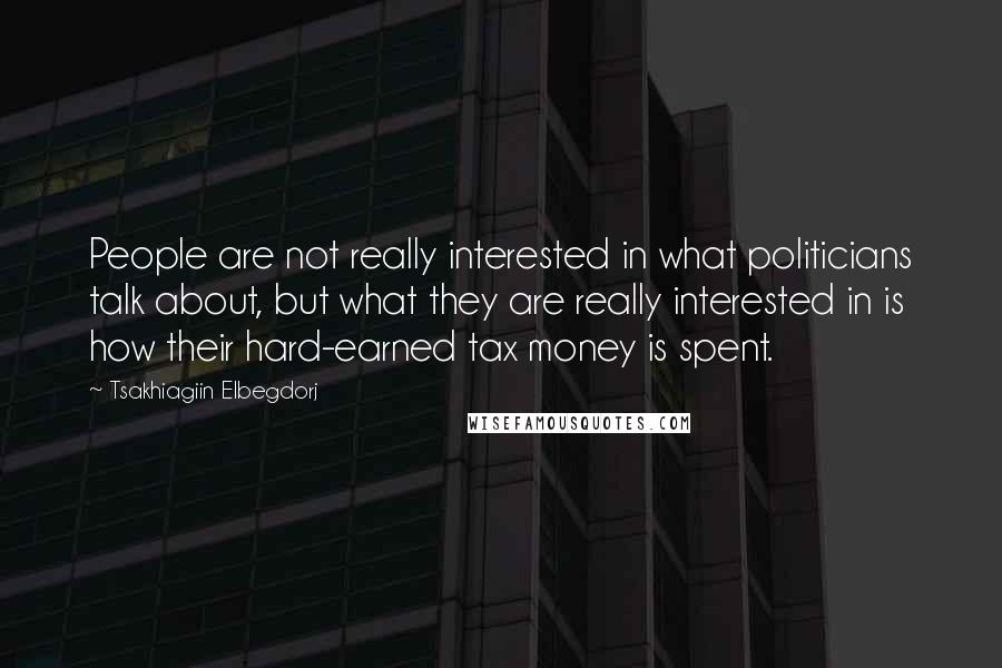 Tsakhiagiin Elbegdorj Quotes: People are not really interested in what politicians talk about, but what they are really interested in is how their hard-earned tax money is spent.