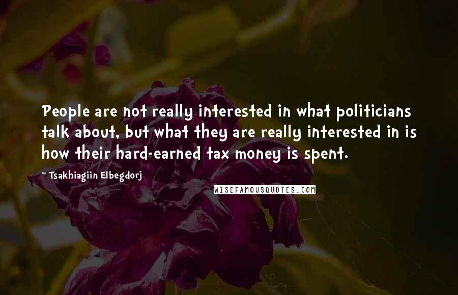 Tsakhiagiin Elbegdorj Quotes: People are not really interested in what politicians talk about, but what they are really interested in is how their hard-earned tax money is spent.