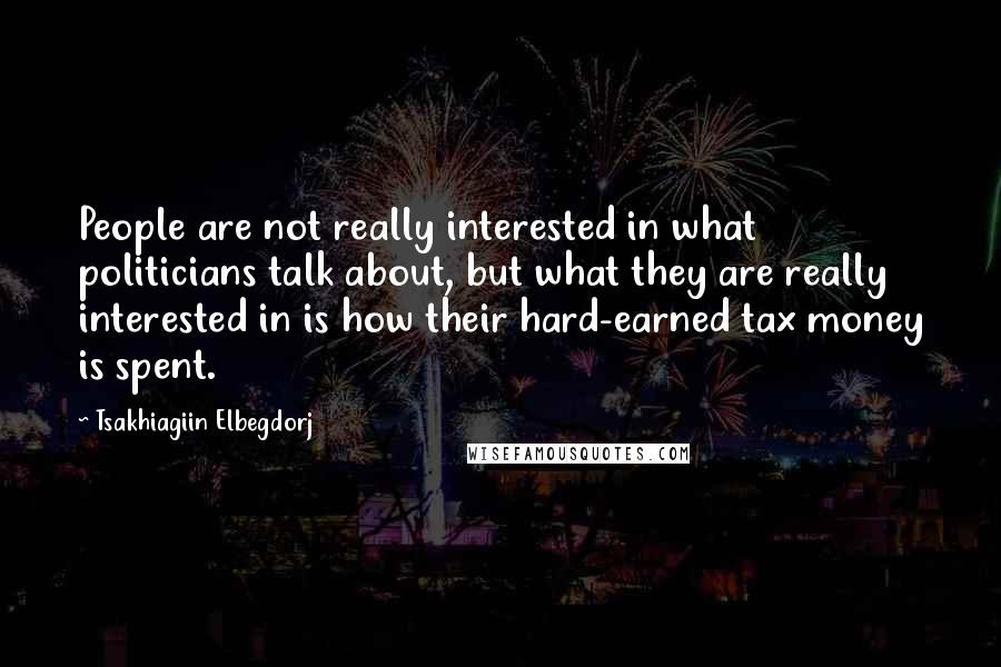 Tsakhiagiin Elbegdorj Quotes: People are not really interested in what politicians talk about, but what they are really interested in is how their hard-earned tax money is spent.