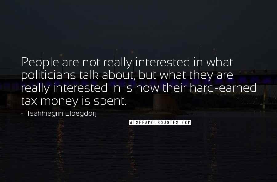 Tsakhiagiin Elbegdorj Quotes: People are not really interested in what politicians talk about, but what they are really interested in is how their hard-earned tax money is spent.