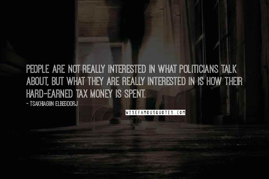 Tsakhiagiin Elbegdorj Quotes: People are not really interested in what politicians talk about, but what they are really interested in is how their hard-earned tax money is spent.